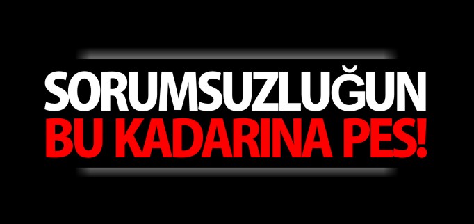SORUMSUZLUĞUN BU KADARINA PES!
