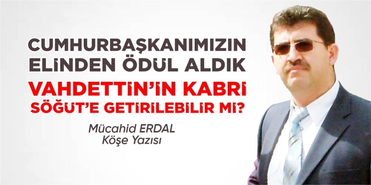 Cumhurbaşkanımızın elinden ödül aldık!.. Vahdettin’in kabri Söğüt’e getirilebilir mi?