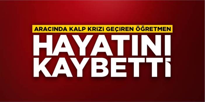Aracında kalp krizi geçiren öğretmen hayatını kaybetti