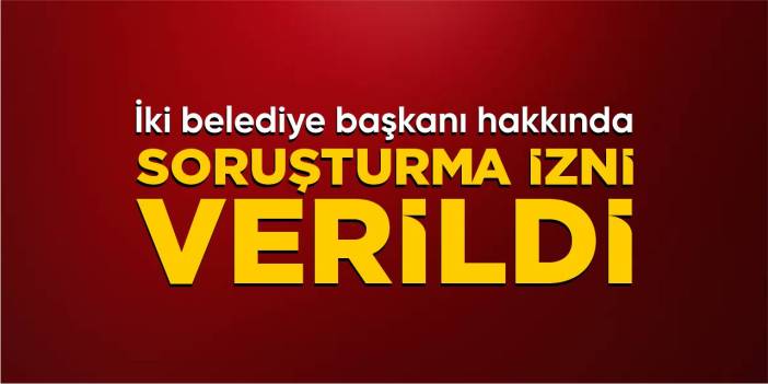 İki belediye başkanı hakkında soruşturma izni verildi