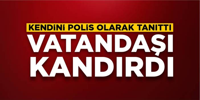 Kendini polis olarak tanıttı: Vatandaşı kandırdı!